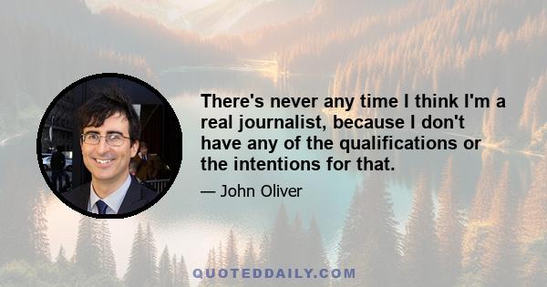 There's never any time I think I'm a real journalist, because I don't have any of the qualifications or the intentions for that.