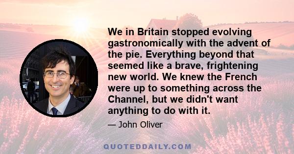 We in Britain stopped evolving gastronomically with the advent of the pie. Everything beyond that seemed like a brave, frightening new world. We knew the French were up to something across the Channel, but we didn't