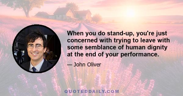 When you do stand-up, you're just concerned with trying to leave with some semblance of human dignity at the end of your performance.