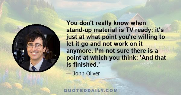 You don't really know when stand-up material is TV ready; it's just at what point you're willing to let it go and not work on it anymore. I'm not sure there is a point at which you think: 'And that is finished.'