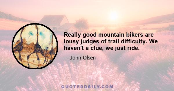 Really good mountain bikers are lousy judges of trail difficulty. We haven't a clue, we just ride.