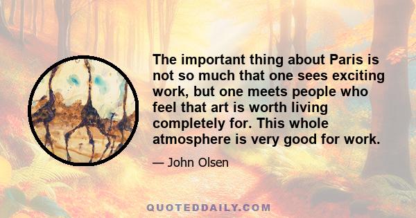 The important thing about Paris is not so much that one sees exciting work, but one meets people who feel that art is worth living completely for. This whole atmosphere is very good for work.