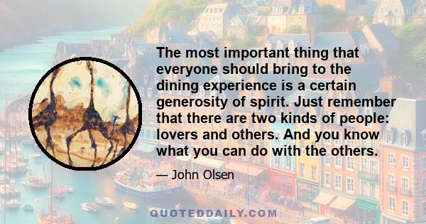 The most important thing that everyone should bring to the dining experience is a certain generosity of spirit. Just remember that there are two kinds of people: lovers and others. And you know what you can do with the