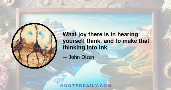 What joy there is in hearing yourself think, and to make that thinking into ink.