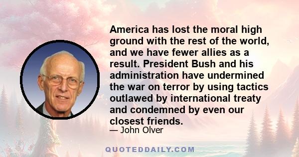 America has lost the moral high ground with the rest of the world, and we have fewer allies as a result. President Bush and his administration have undermined the war on terror by using tactics outlawed by international 