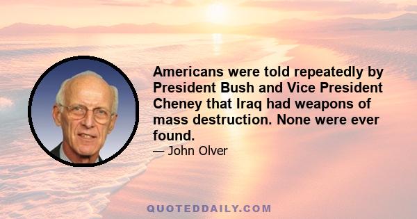 Americans were told repeatedly by President Bush and Vice President Cheney that Iraq had weapons of mass destruction. None were ever found.