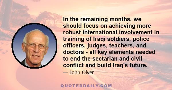 In the remaining months, we should focus on achieving more robust international involvement in training of Iraqi soldiers, police officers, judges, teachers, and doctors - all key elements needed to end the sectarian