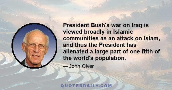 President Bush's war on Iraq is viewed broadly in Islamic communities as an attack on Islam, and thus the President has alienated a large part of one fifth of the world's population.