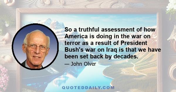 So a truthful assessment of how America is doing in the war on terror as a result of President Bush's war on Iraq is that we have been set back by decades.