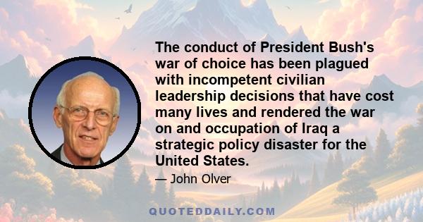 The conduct of President Bush's war of choice has been plagued with incompetent civilian leadership decisions that have cost many lives and rendered the war on and occupation of Iraq a strategic policy disaster for the