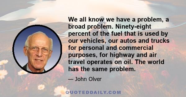 We all know we have a problem, a broad problem. Ninety-eight percent of the fuel that is used by our vehicles, our autos and trucks for personal and commercial purposes, for highway and air travel operates on oil. The