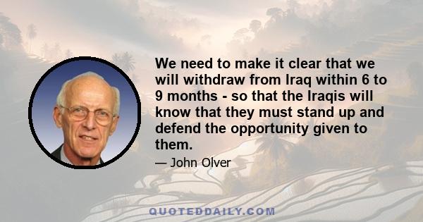 We need to make it clear that we will withdraw from Iraq within 6 to 9 months - so that the Iraqis will know that they must stand up and defend the opportunity given to them.