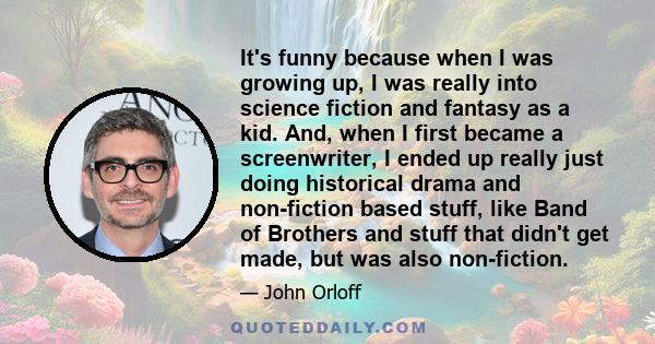 It's funny because when I was growing up, I was really into science fiction and fantasy as a kid. And, when I first became a screenwriter, I ended up really just doing historical drama and non-fiction based stuff, like