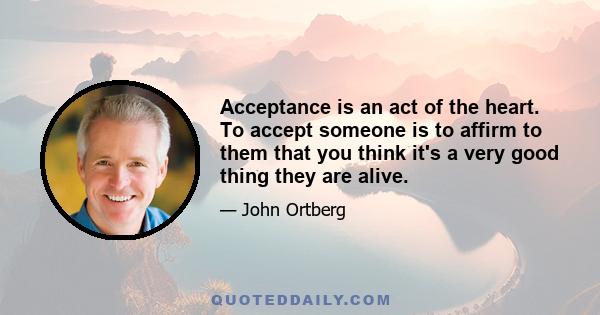 Acceptance is an act of the heart. To accept someone is to affirm to them that you think it's a very good thing they are alive.