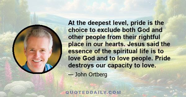 At the deepest level, pride is the choice to exclude both God and other people from their rightful place in our hearts. Jesus said the essence of the spiritual life is to love God and to love people. Pride destroys our