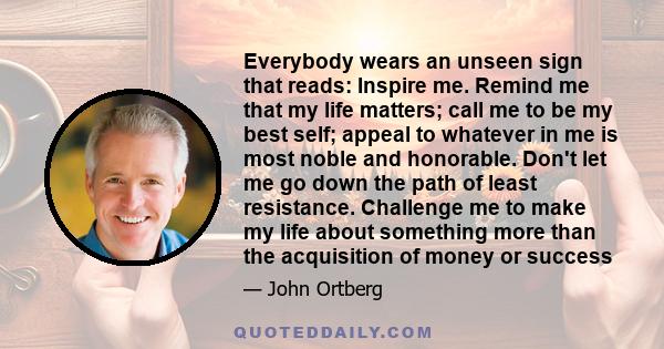 Everybody wears an unseen sign that reads: Inspire me. Remind me that my life matters; call me to be my best self; appeal to whatever in me is most noble and honorable. Don't let me go down the path of least resistance. 