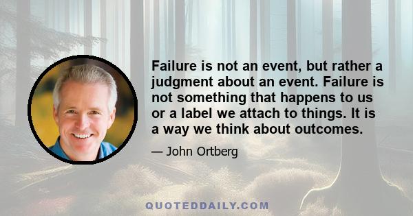 Failure is not an event, but rather a judgment about an event. Failure is not something that happens to us or a label we attach to things. It is a way we think about outcomes.