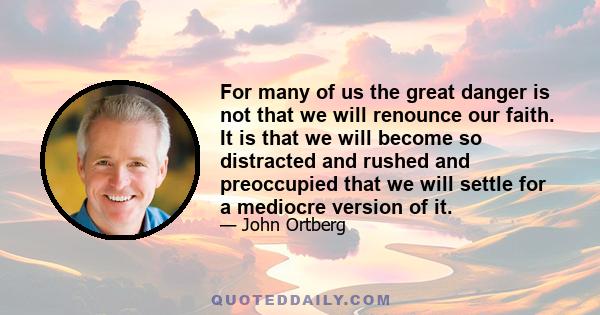 For many of us the great danger is not that we will renounce our faith. It is that we will become so distracted and rushed and preoccupied that we will settle for a mediocre version of it.