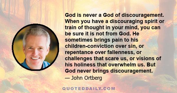 God is never a God of discouragement. When you have a discouraging spirit or train of thought in your mind, you can be sure it is not from God. He sometimes brings pain to his children-conviction over sin, or repentance 