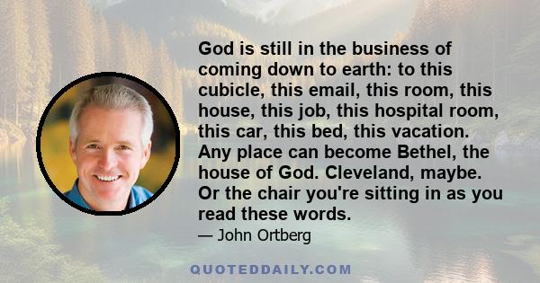 God is still in the business of coming down to earth: to this cubicle, this email, this room, this house, this job, this hospital room, this car, this bed, this vacation. Any place can become Bethel, the house of God.