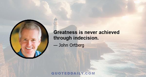 Greatness is never achieved through indecision.