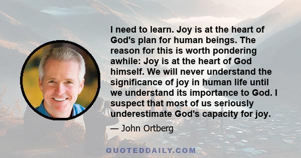 I need to learn. Joy is at the heart of God's plan for human beings. The reason for this is worth pondering awhile: Joy is at the heart of God himself. We will never understand the significance of joy in human life