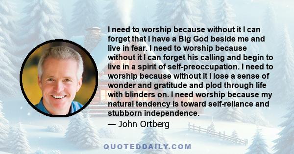 I need to worship because without it I can forget that I have a Big God beside me and live in fear. I need to worship because without it I can forget his calling and begin to live in a spirit of self-preoccupation. I