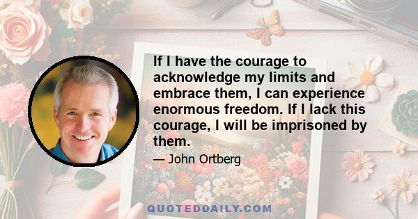 If I have the courage to acknowledge my limits and embrace them, I can experience enormous freedom. If I lack this courage, I will be imprisoned by them.