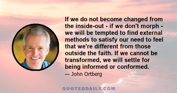 If we do not become changed from the inside-out - if we don't morph - we will be tempted to find external methods to satisfy our need to feel that we're different from those outside the faith. If we cannot be