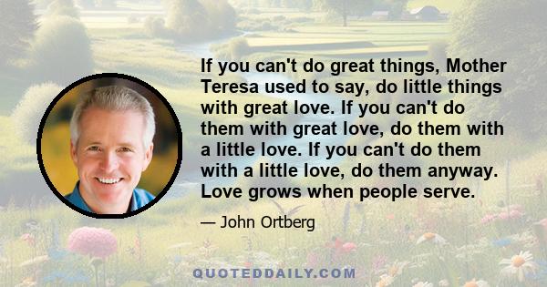 If you can't do great things, Mother Teresa used to say, do little things with great love. If you can't do them with great love, do them with a little love. If you can't do them with a little love, do them anyway. Love