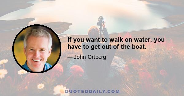 If you want to walk on water, you have to get out of the boat.