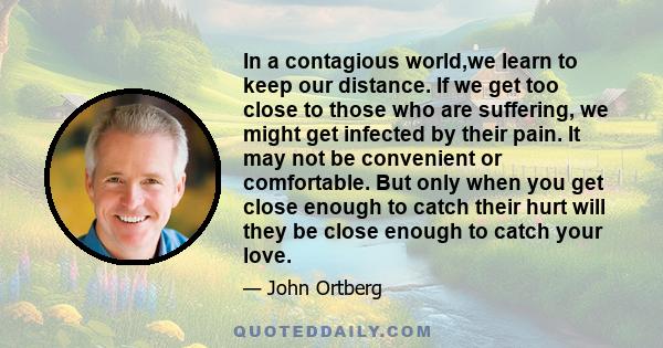 In a contagious world,we learn to keep our distance. If we get too close to those who are suffering, we might get infected by their pain. It may not be convenient or comfortable. But only when you get close enough to