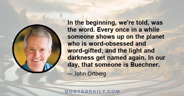 In the beginning, we're told, was the word. Every once in a while someone shows up on the planet who is word-obsessed and word-gifted; and the light and darkness get named again. In our day, that someone is Buechner.