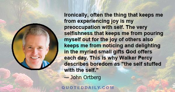 Ironically, often the thing that keeps me from experiencing joy is my preoccupation with self. The very selfishness that keeps me from pouring myself out for the joy of others also keeps me from noticing and delighting