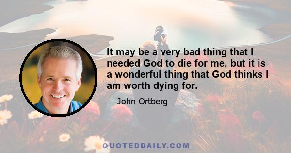 It may be a very bad thing that I needed God to die for me, but it is a wonderful thing that God thinks I am worth dying for.