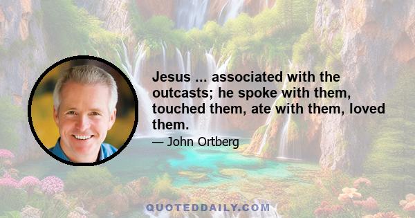 Jesus ... associated with the outcasts; he spoke with them, touched them, ate with them, loved them.