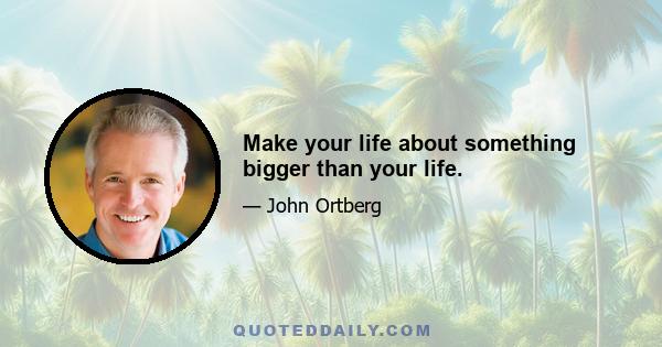 Make your life about something bigger than your life.