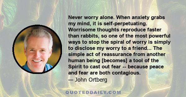 Never worry alone. When anxiety grabs my mind, it is self-perpetuating. Worrisome thoughts reproduce faster than rabbits, so one of the most powerful ways to stop the spiral of worry is simply to disclose my worry to a