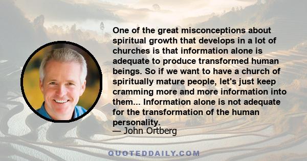 One of the great misconceptions about spiritual growth that develops in a lot of churches is that information alone is adequate to produce transformed human beings. So if we want to have a church of spiritually mature