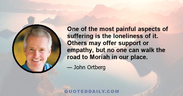 One of the most painful aspects of suffering is the loneliness of it. Others may offer support or empathy, but no one can walk the road to Moriah in our place.