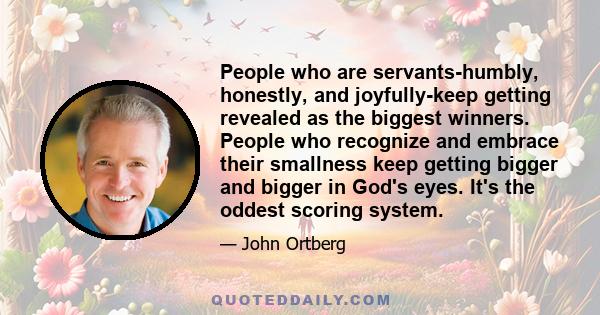 People who are servants-humbly, honestly, and joyfully-keep getting revealed as the biggest winners. People who recognize and embrace their smallness keep getting bigger and bigger in God's eyes. It's the oddest scoring 