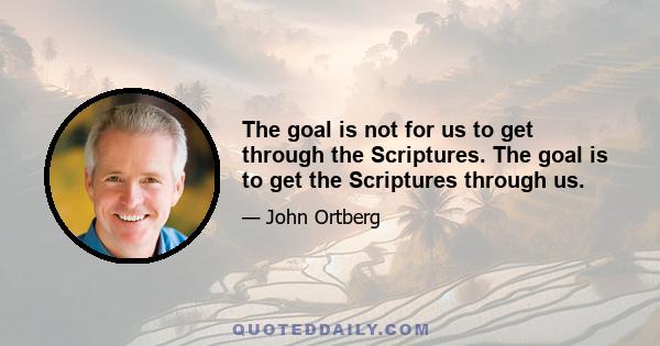 The goal is not for us to get through the Scriptures. The goal is to get the Scriptures through us.