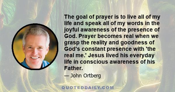 The goal of prayer is to live all of my life and speak all of my words in the joyful awareness of the presence of God. Prayer becomes real when we grasp the reality and goodness of God's constant presence with 'the real 