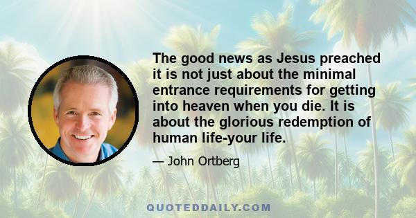 The good news as Jesus preached it is not just about the minimal entrance requirements for getting into heaven when you die. It is about the glorious redemption of human life-your life.