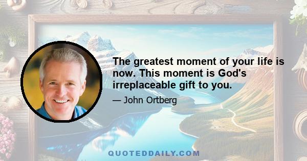 The greatest moment of your life is now. This moment is God's irreplaceable gift to you.