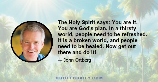 The Holy Spirit says: You are it. You are God's plan. In a thirsty world, people need to be refreshed. It is a broken world, and people need to be healed. Now get out there and do it!