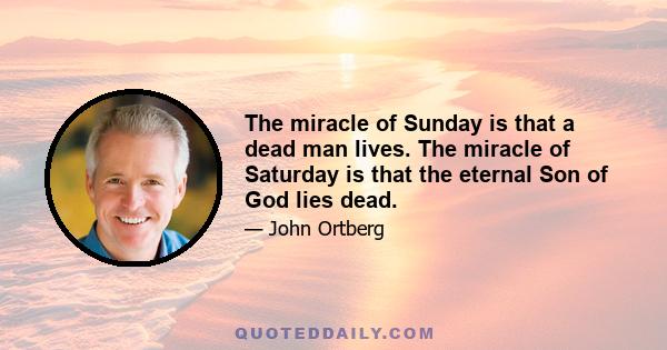 The miracle of Sunday is that a dead man lives. The miracle of Saturday is that the eternal Son of God lies dead.