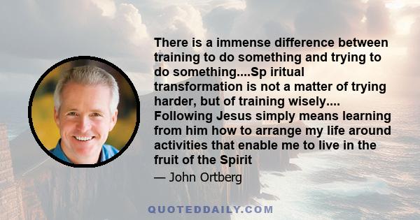 There is a immense difference between training to do something and trying to do something....Sp iritual transformation is not a matter of trying harder, but of training wisely.... Following Jesus simply means learning