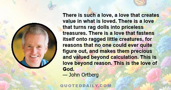 There is such a love, a love that creates value in what is loved. There is a love that turns rag dolls into priceless treasures. There is a love that fastens itself onto ragged little creatures, for reasons that no one