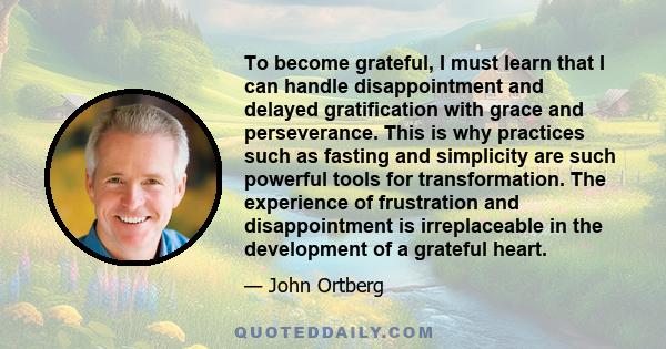 To become grateful, I must learn that I can handle disappointment and delayed gratification with grace and perseverance. This is why practices such as fasting and simplicity are such powerful tools for transformation.